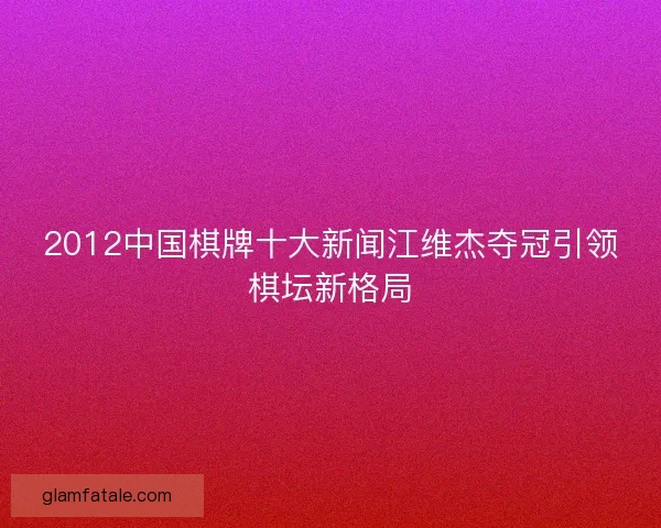 2012中国棋牌十大新闻江维杰夺冠引领棋坛新格局