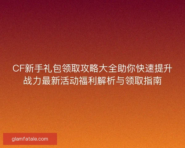 CF新手礼包领取攻略大全助你快速提升战力最新活动福利解析与领取指南