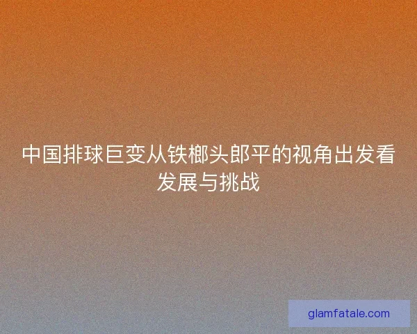 中国排球巨变从铁榔头郎平的视角出发看发展与挑战 中国排球巨变从铁榔头郎平的视角出发看发展与挑战