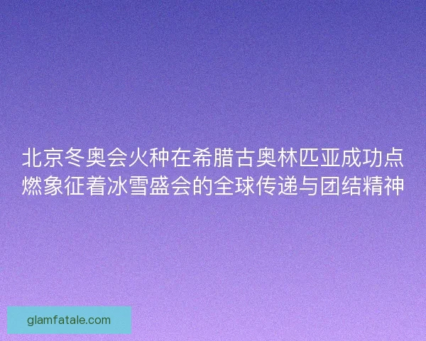 北京冬奥会火种在希腊古奥林匹亚成功点燃象征着冰雪盛会的全球传递与团结精神