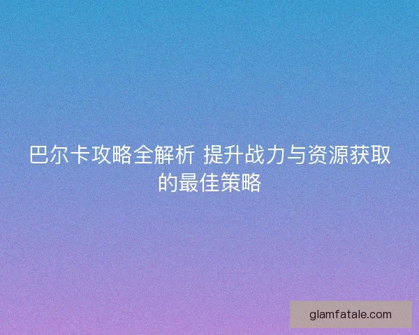 巴尔卡攻略全解析 提升战力与资源获取的最佳策略 巴尔卡攻略全解析 提升战力与资源获取的最佳策略
