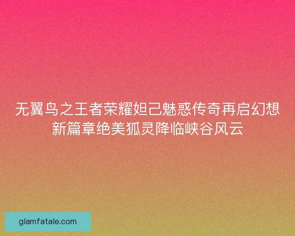 无翼鸟之王者荣耀妲己魅惑传奇再启幻想新篇章绝美狐灵降临峡谷风云