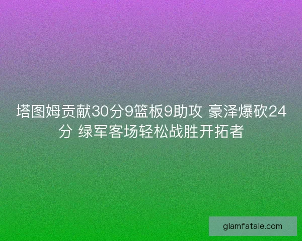 塔图姆贡献30分9篮板9助攻 豪泽爆砍24分 绿军客场轻松战胜开拓者
