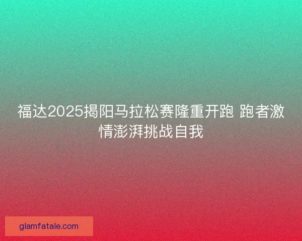 福达2025揭阳马拉松赛隆重开跑 跑者激情澎湃挑战自我