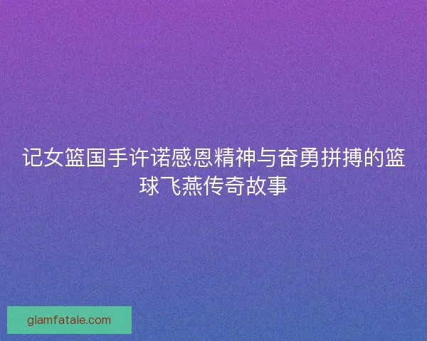 记女篮国手许诺感恩精神与奋勇拼搏的篮球飞燕传奇故事
