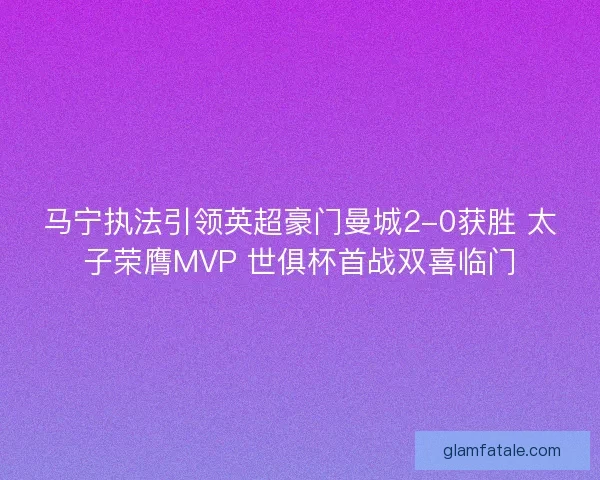 马宁执法引领英超豪门曼城2-0获胜 太子荣膺MVP 世俱杯首战双喜临门