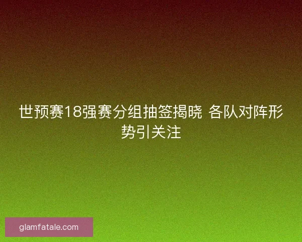 世预赛18强赛分组抽签揭晓 各队对阵形势引关注