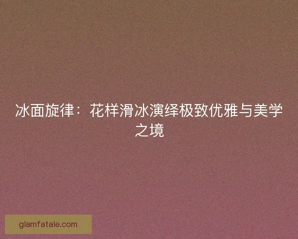 冰面旋律：花样滑冰演绎极致优雅与美学之境