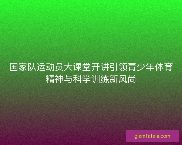 国家队运动员大课堂开讲引领青少年体育精神与科学训练新风尚