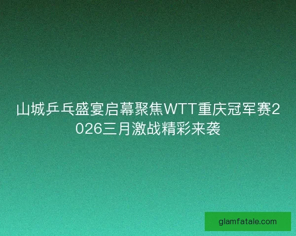 山城乒乓盛宴启幕聚焦WTT重庆冠军赛2026三月激战精彩来袭