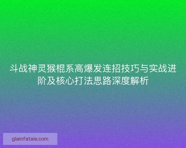 斗战神灵猴棍系高爆发连招技巧与实战进阶及核心打法思路深度解析