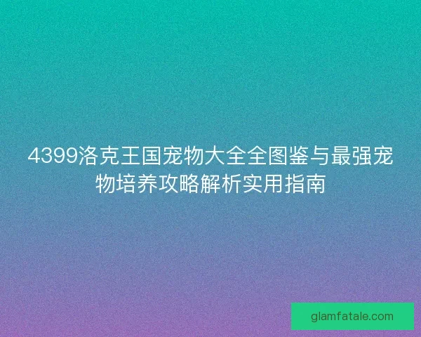 4399洛克王国宠物大全全图鉴与最强宠物培养攻略解析实用指南