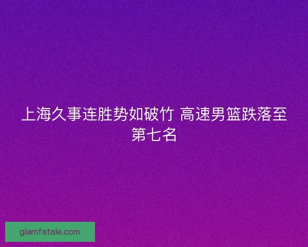 上海久事连胜势如破竹 高速男篮跌落至第七名