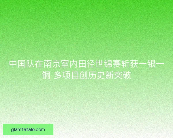 中国队在南京室内田径世锦赛斩获一银一铜 多项目创历史新突破