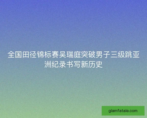 全国田径锦标赛吴瑞庭突破男子三级跳亚洲纪录书写新历史