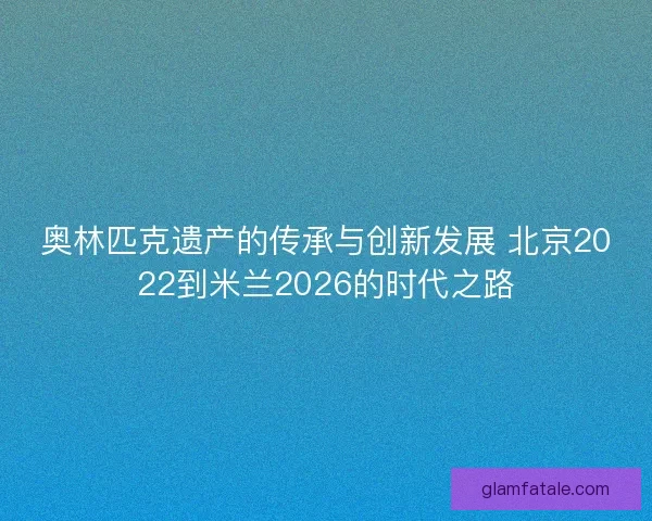 奥林匹克遗产的传承与创新发展 北京2022到米兰2026的时代之路