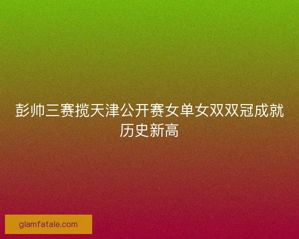 彭帅三赛揽天津公开赛女单女双双冠成就历史新高