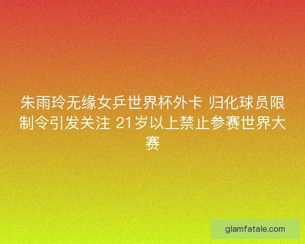 朱雨玲无缘女乒世界杯外卡 归化球员限制令引发关注 21岁以上禁止参赛世界大赛