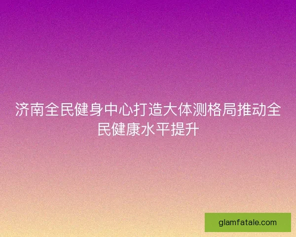济南全民健身中心打造大体测格局推动全民健康水平提升