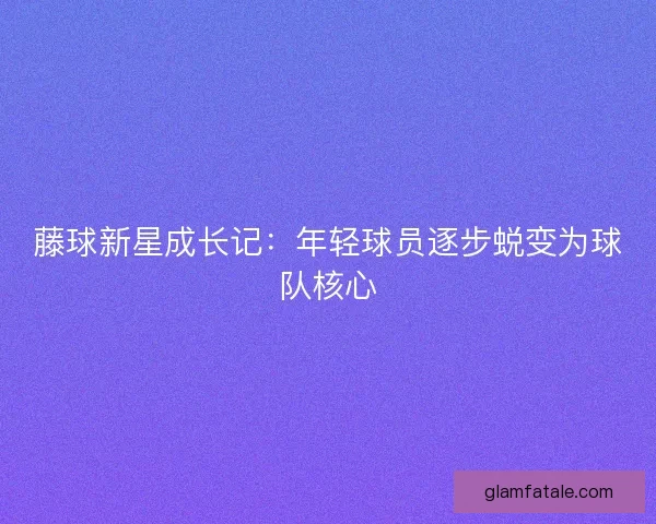 藤球新星成长记：年轻球员逐步蜕变为球队核心
