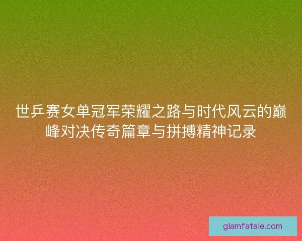 世乒赛女单冠军荣耀之路与时代风云的巅峰对决传奇篇章与拼搏精神记录
