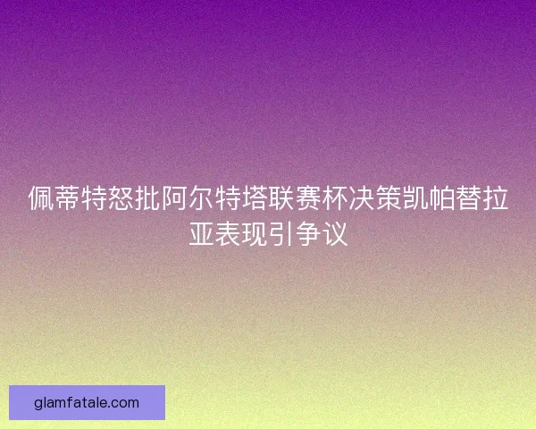 佩蒂特怒批阿尔特塔联赛杯决策凯帕替拉亚表现引争议