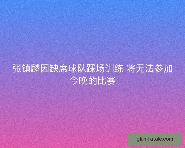 张镇麟因缺席球队踩场训练 将无法参加今晚的比赛