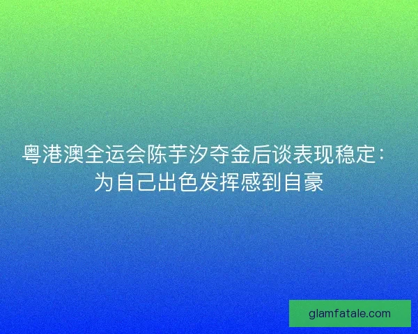 粤港澳全运会陈芋汐夺金后谈表现稳定：为自己出色发挥感到自豪