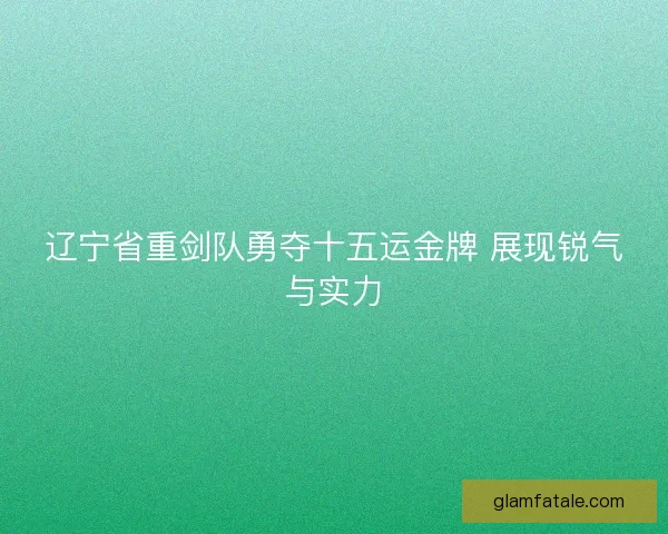 辽宁省重剑队勇夺十五运金牌 展现锐气与实力