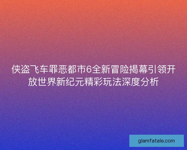 侠盗飞车罪恶都市6全新冒险揭幕引领开放世界新纪元精彩玩法深度分析 侠盗飞车罪恶都市6全新冒险揭幕引领开放世界新纪元精彩玩法深度分析