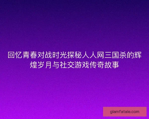 回忆青春对战时光探秘人人网三国杀的辉煌岁月与社交游戏传奇故事