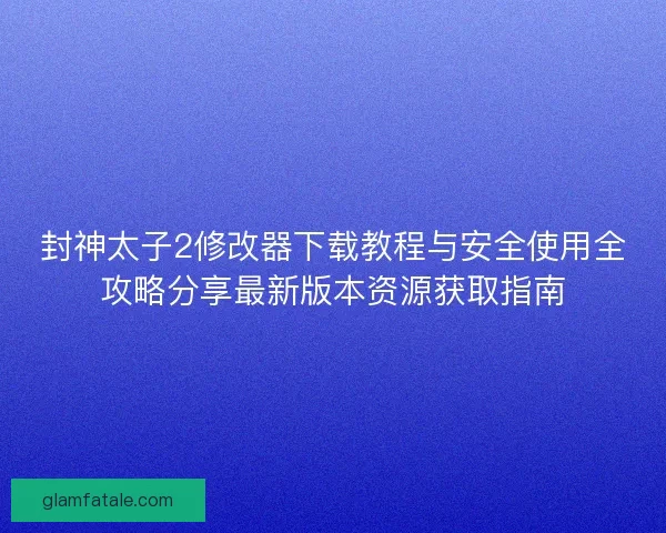 封神太子2修改器下载教程与安全使用全攻略分享最新版本资源获取指南 封神太子2修改器下载教程与安全使用全攻略分享最新版本资源获取指南