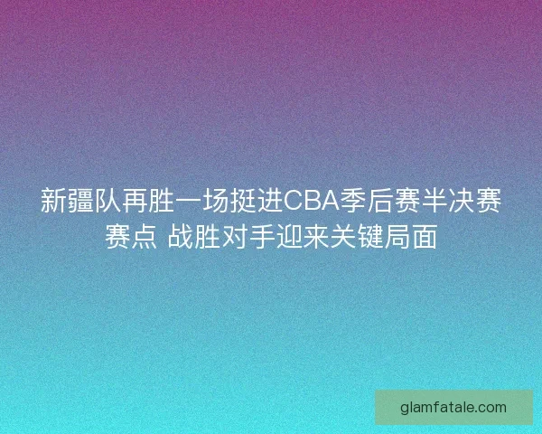新疆队再胜一场挺进CBA季后赛半决赛赛点 战胜对手迎来关键局面 新疆队再胜一场挺进CBA季后赛半决赛赛点 战胜对手迎来关键局面