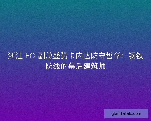 浙江 FC 副总盛赞卡内达防守哲学：钢铁防线的幕后建筑师