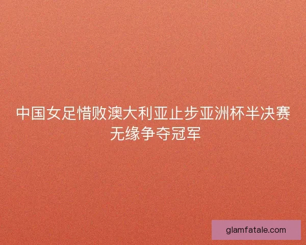 中国女足惜败澳大利亚止步亚洲杯半决赛 无缘争夺冠军