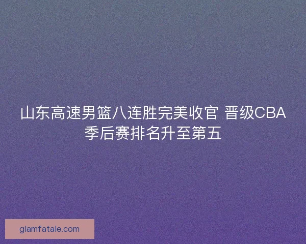 山东高速男篮八连胜完美收官 晋级CBA季后赛排名升至第五