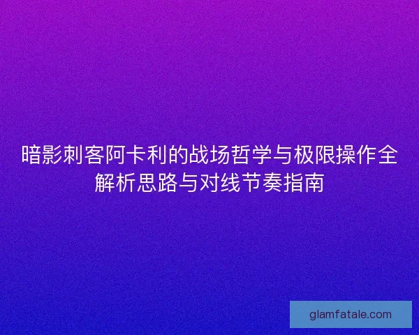 暗影刺客阿卡利的战场哲学与极限操作全解析思路与对线节奏指南