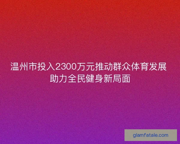 温州市投入2300万元推动群众体育发展 助力全民健身新局面