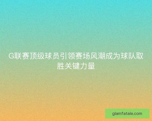 G联赛顶级球员引领赛场风潮成为球队取胜关键力量