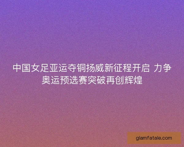 中国女足亚运夺铜扬威新征程开启 力争奥运预选赛突破再创辉煌