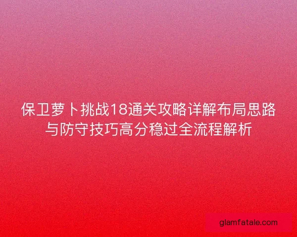 保卫萝卜挑战18通关攻略详解布局思路与防守技巧高分稳过全流程解析