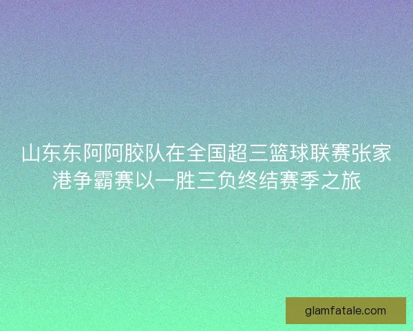 山东东阿阿胶队在全国超三篮球联赛张家港争霸赛以一胜三负终结赛季之旅