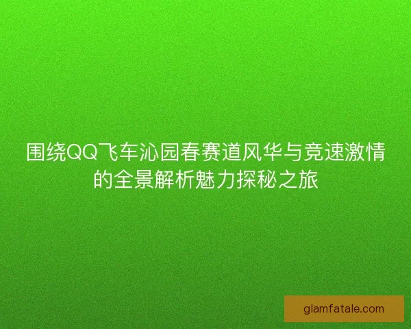 围绕QQ飞车沁园春赛道风华与竞速激情的全景解析魅力探秘之旅