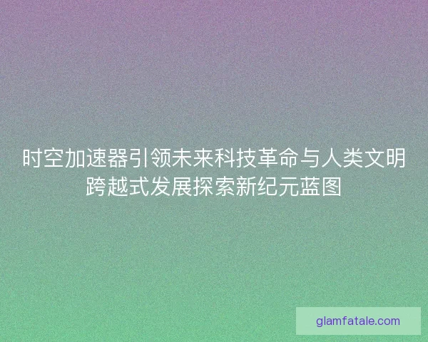时空加速器引领未来科技革命与人类文明跨越式发展探索新纪元蓝图