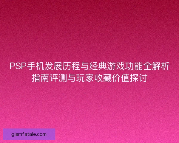 PSP手机发展历程与经典游戏功能全解析指南评测与玩家收藏价值探讨