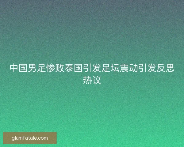 中国男足惨败泰国引发足坛震动引发反思热议