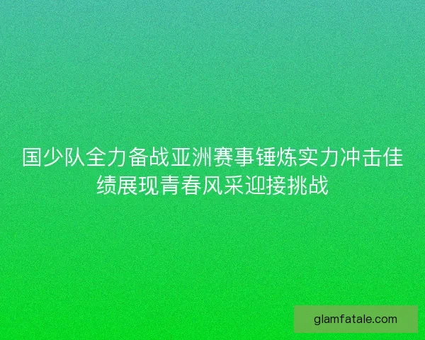 国少队全力备战亚洲赛事锤炼实力冲击佳绩展现青春风采迎接挑战