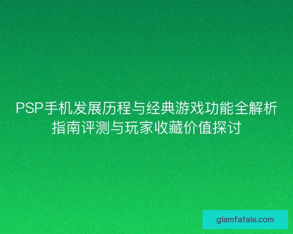 PSP手机发展历程与经典游戏功能全解析指南评测与玩家收藏价值探讨 PSP手机发展历程与经典游戏功能全解析指南评测与玩家收藏价值探讨