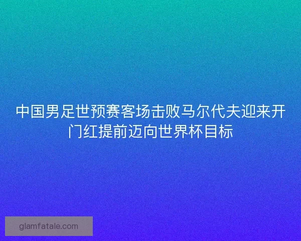 中国男足世预赛客场击败马尔代夫迎来开门红提前迈向世界杯目标 中国男足世预赛客场击败马尔代夫迎来开门红提前迈向世界杯目标