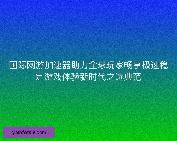 国际网游加速器助力全球玩家畅享极速稳定游戏体验新时代之选典范 国际网游加速器助力全球玩家畅享极速稳定游戏体验新时代之选典范